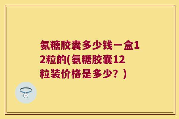 氨糖胶囊多少钱一盒12粒的(氨糖胶囊12粒装价格是多少?) 氨糖胶囊多少钱一盒12粒的(氨糖胶囊12粒装价格是多少?)