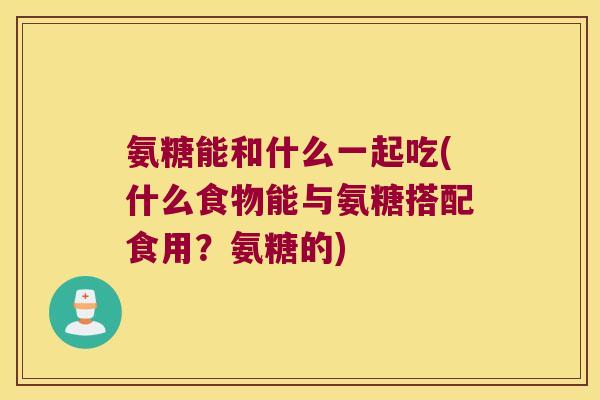 氨糖能和什么一起吃(什么食物能与氨糖搭配食用?氨糖的) 氨糖能和什么一起吃(什么食物能与氨糖搭配食用?氨糖的)