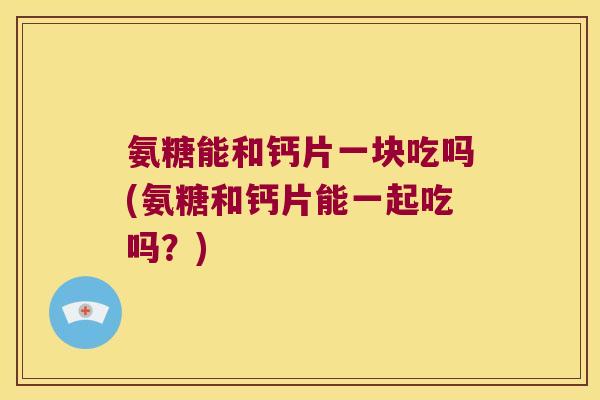 氨糖能和钙片一块吃吗(氨糖和钙片能一起吃吗?) 氨糖能和钙片一块吃吗(氨糖和钙片能一起吃吗?)