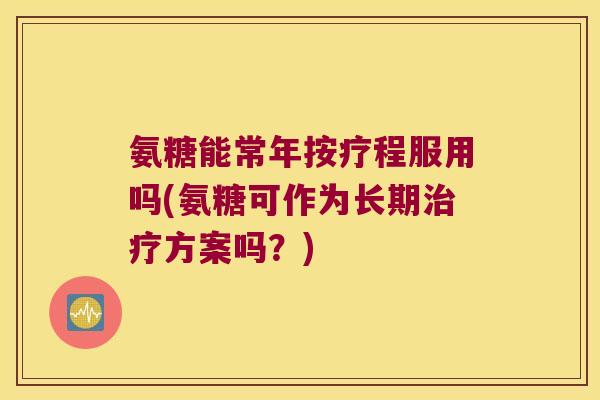 氨糖能常年按疗程服用吗(氨糖可作为长期方案吗?) 氨糖能常年按疗程服用吗(氨糖可作为长期方案吗?)
