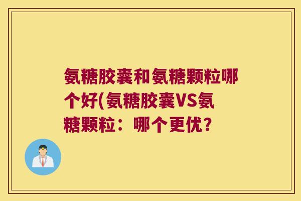 氨糖胶囊和氨糖颗粒哪个好(氨糖胶囊VS氨糖颗粒:哪个更优? 氨糖胶囊和氨糖颗粒哪个好(氨糖胶囊VS氨糖颗粒:哪个更优?