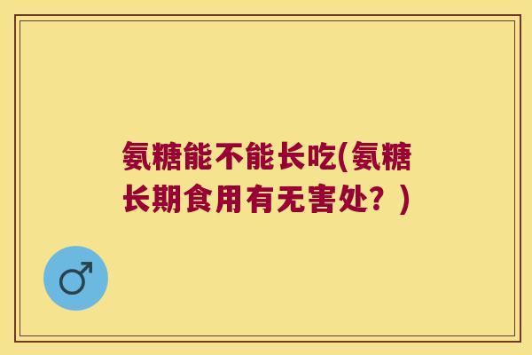 氨糖能不能长吃(氨糖长期食用有无害处?) 氨糖能不能长吃(氨糖长期食用有无害处?)