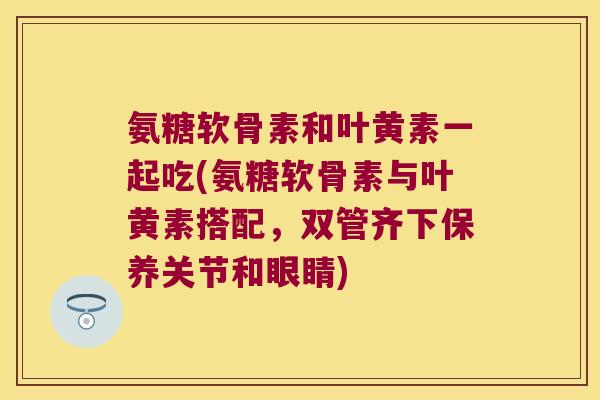 氨糖软骨素和叶黄素一起吃(氨糖软骨素与叶黄素搭配，双管齐下保养关节和眼睛)