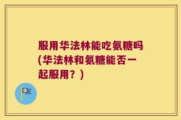 服用华法林能吃氨糖吗(华法林和氨糖能否一起服用？)