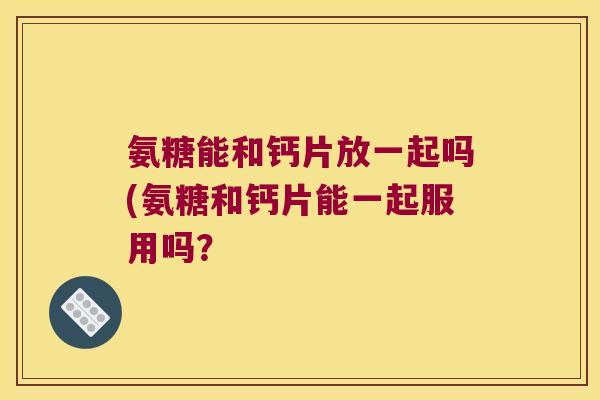 氨糖能和钙片放一起吗(氨糖和钙片能一起服用吗? 氨糖能和钙片放一起吗(氨糖和钙片能一起服用吗?