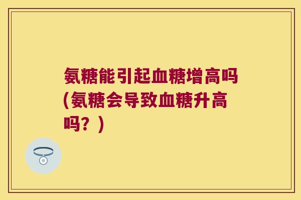 氨糖能引起增高吗(氨糖会导致升高吗？)