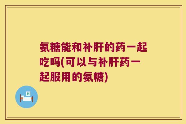 氨糖能和补的药一起吃吗(可以与补药一起服用的氨糖) 氨糖能和补的药一起吃吗(可以与补药一起服用的氨糖)
