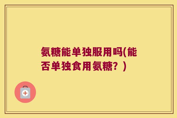 氨糖能单独服用吗(能否单独食用氨糖?) 氨糖能单独服用吗(能否单独食用氨糖?)