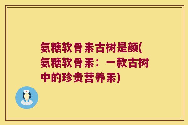 氨糖软骨素古树是颜(氨糖软骨素:一款古树中的珍贵营养素) 氨糖软骨素古树是颜(氨糖软骨素:一款古树中的珍贵营养素)