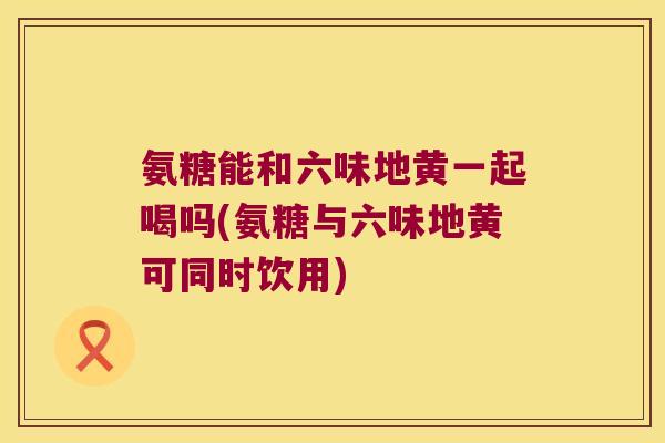 氨糖能和六味地黄一起喝吗(氨糖与六味地黄可同时饮用)