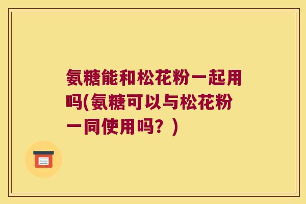 氨糖能和松花粉一起用吗(氨糖可以与松花粉一同使用吗?) 氨糖能和松花粉一起用吗(氨糖可以与松花粉一同使用吗?)