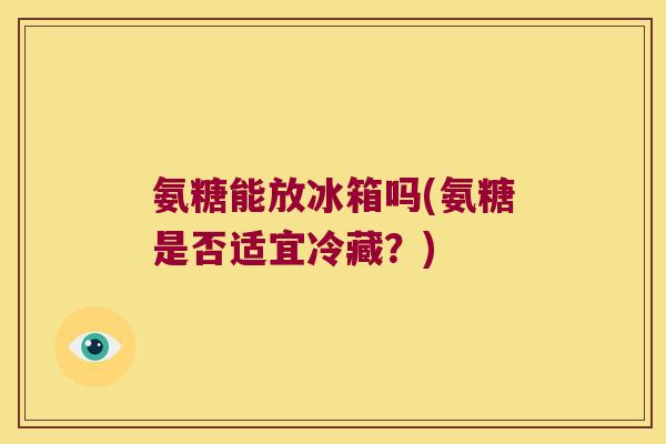 氨糖能放冰箱吗(氨糖是否适宜冷藏?) 氨糖能放冰箱吗(氨糖是否适宜冷藏?)