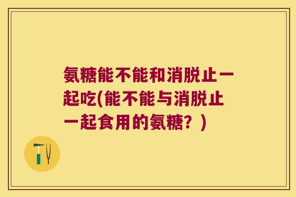 氨糖能不能和消脱止一起吃(能不能与消脱止一起食用的氨糖？)