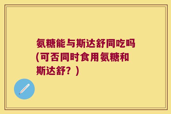 氨糖能与斯达舒同吃吗(可否同时食用氨糖和斯达舒?) 氨糖能与斯达舒同吃吗(可否同时食用氨糖和斯达舒?)