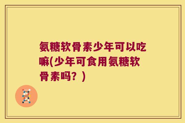 氨糖软骨素少年可以吃嘛(少年可食用氨糖软骨素吗?) 氨糖软骨素少年可以吃嘛(少年可食用氨糖软骨素吗?)