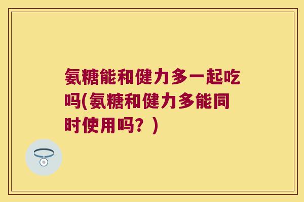 氨糖能和健力多一起吃吗(氨糖和健力多能同时使用吗?) 氨糖能和健力多一起吃吗(氨糖和健力多能同时使用吗?)