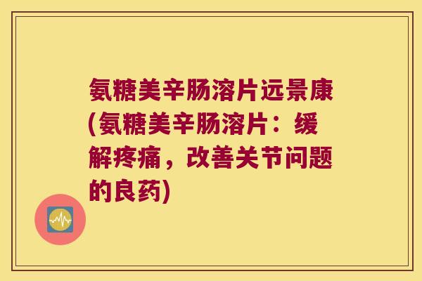 氨糖美辛肠溶片远景康(氨糖美辛肠溶片：缓解，改善关节问题的良药)