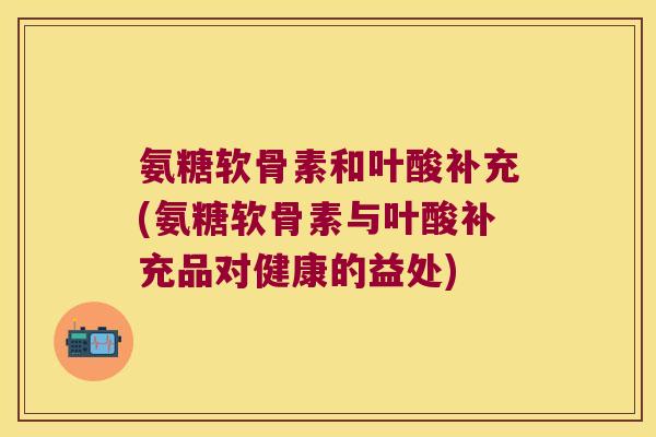 氨糖软骨素和叶酸补充(氨糖软骨素与叶酸补充品对健康的益处) 氨糖软骨素和叶酸补充(氨糖软骨素与叶酸补充品对健康的益处)
