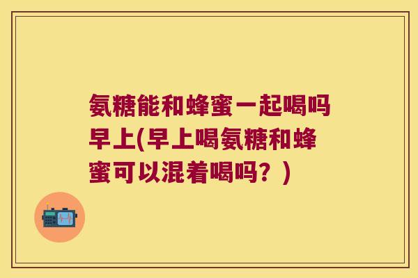氨糖能和蜂蜜一起喝吗早上(早上喝氨糖和蜂蜜可以混着喝吗?) 氨糖能和蜂蜜一起喝吗早上(早上喝氨糖和蜂蜜可以混着喝吗?)