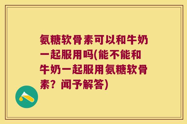 氨糖软骨素可以和牛奶一起服用吗(能不能和牛奶一起服用氨糖软骨素？闻予解答)