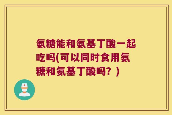 氨糖能和氨基丁酸一起吃吗(可以同时食用氨糖和氨基丁酸吗？)