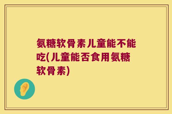 氨糖软骨素儿童能不能吃(儿童能否食用氨糖软骨素) 氨糖软骨素儿童能不能吃(儿童能否食用氨糖软骨素)