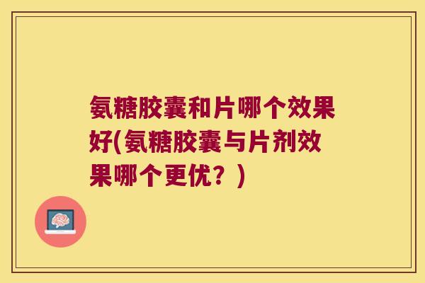 氨糖胶囊和片哪个效果好(氨糖胶囊与片剂效果哪个更优？)