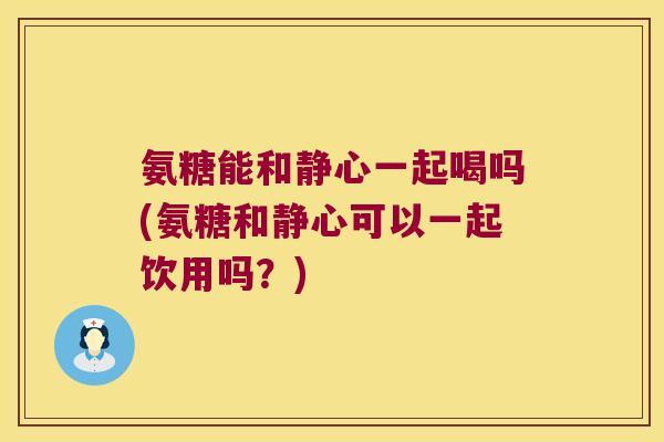 氨糖能和静心一起喝吗(氨糖和静心可以一起饮用吗?) 氨糖能和静心一起喝吗(氨糖和静心可以一起饮用吗?)