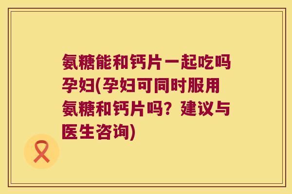 氨糖能和钙片一起吃吗孕妇(孕妇可同时服用氨糖和钙片吗?建议与医生咨询) 氨糖能和钙片一起吃吗孕妇(孕妇可同时服用氨糖和钙片吗?建议与医生咨询)
