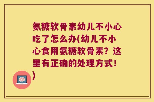 氨糖软骨素幼儿不小心吃了怎么办(幼儿不小心食用氨糖软骨素？这里有正确的处理方式！)