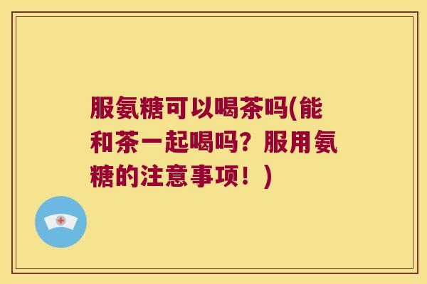 服氨糖可以喝茶吗(能和茶一起喝吗？服用氨糖的注意事项！)