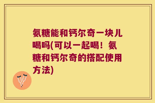 氨糖能和钙尔奇一块儿喝吗(可以一起喝!氨糖和钙尔奇的搭配使用方法) 氨糖能和钙尔奇一块儿喝吗(可以一起喝!氨糖和钙尔奇的搭配使用方法)