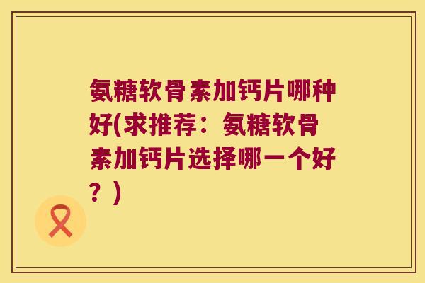 氨糖软骨素加钙片哪种好(求推荐:氨糖软骨素加钙片选择哪一个好?) 氨糖软骨素加钙片哪种好(求推荐:氨糖软骨素加钙片选择哪一个好?)