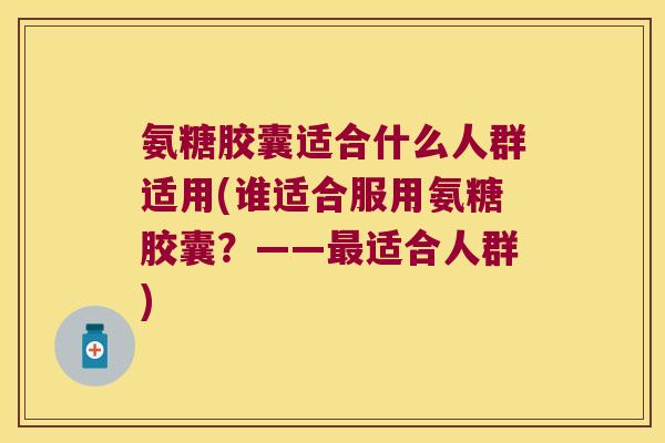 氨糖胶囊适合什么人群适用(谁适合服用氨糖胶囊?——适合人群) 氨糖胶囊适合什么人群适用(谁适合服用氨糖胶囊?——适合人群)