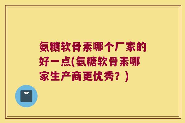 氨糖软骨素哪个厂家的好一点(氨糖软骨素哪家生产商更优秀？)