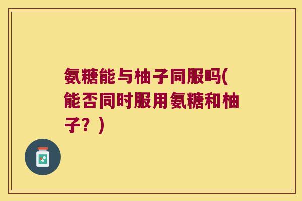 氨糖能与柚子同服吗(能否同时服用氨糖和柚子?) 氨糖能与柚子同服吗(能否同时服用氨糖和柚子?)