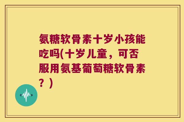 氨糖软骨素十岁小孩能吃吗(十岁儿童,可否服用氨基葡萄糖软骨素?) 氨糖软骨素十岁小孩能吃吗(十岁儿童,可否服用氨基葡萄糖软骨素?)