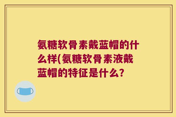氨糖软骨素戴蓝帽的什么样(氨糖软骨素液戴蓝帽的特征是什么? 氨糖软骨素戴蓝帽的什么样(氨糖软骨素液戴蓝帽的特征是什么?