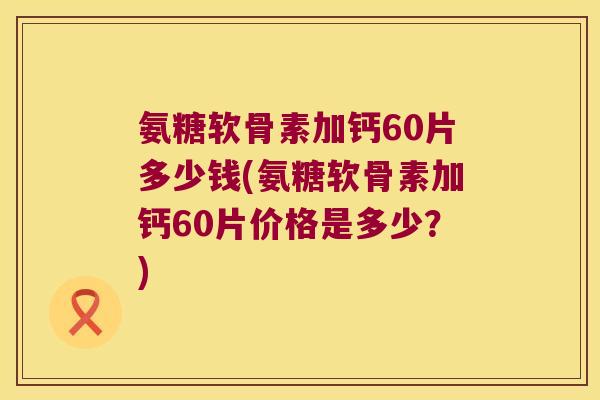 氨糖软骨素加钙60片多少钱(氨糖软骨素加钙60片价格是多少?) 氨糖软骨素加钙60片多少钱(氨糖软骨素加钙60片价格是多少?)