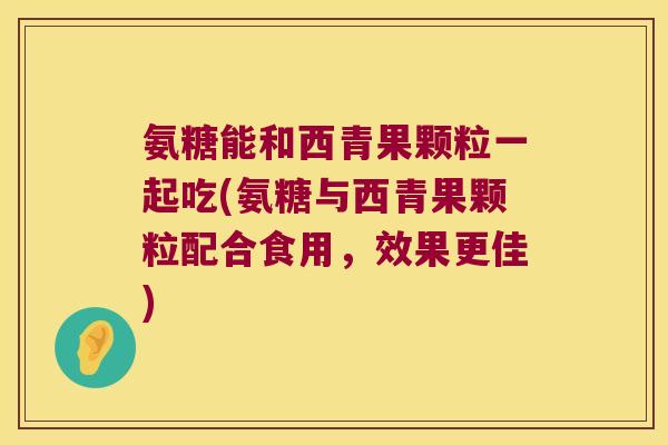 氨糖能和西青果颗粒一起吃(氨糖与西青果颗粒配合食用,效果更佳) 氨糖能和西青果颗粒一起吃(氨糖与西青果颗粒配合食用,效果更佳)