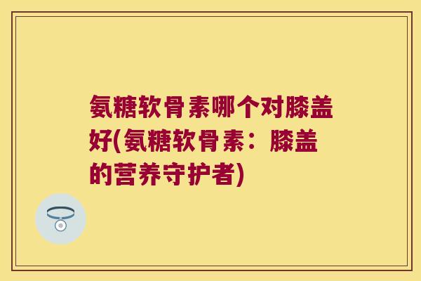 氨糖软骨素哪个对膝盖好(氨糖软骨素:膝盖的营养守护者) 氨糖软骨素哪个对膝盖好(氨糖软骨素:膝盖的营养守护者)