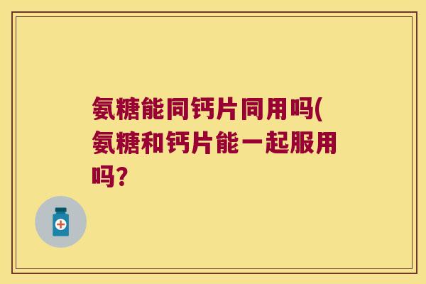 氨糖能同钙片同用吗(氨糖和钙片能一起服用吗? 氨糖能同钙片同用吗(氨糖和钙片能一起服用吗?