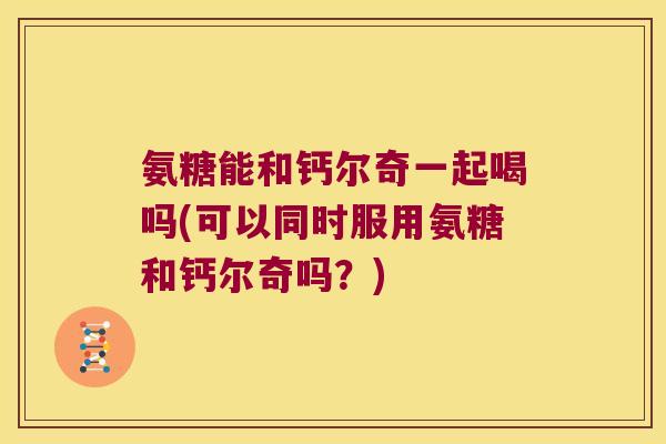 氨糖能和钙尔奇一起喝吗(可以同时服用氨糖和钙尔奇吗?) 氨糖能和钙尔奇一起喝吗(可以同时服用氨糖和钙尔奇吗?)