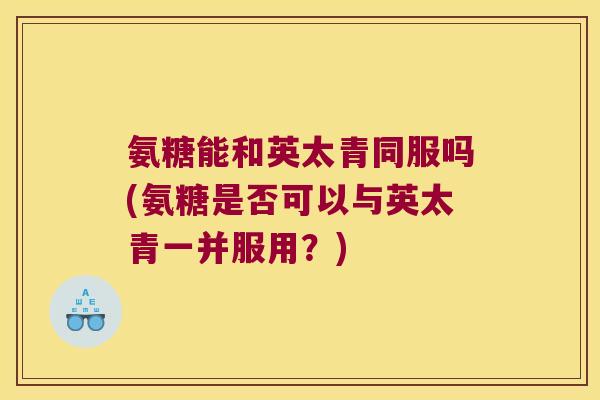 氨糖能和英太青同服吗(氨糖是否可以与英太青一并服用？)