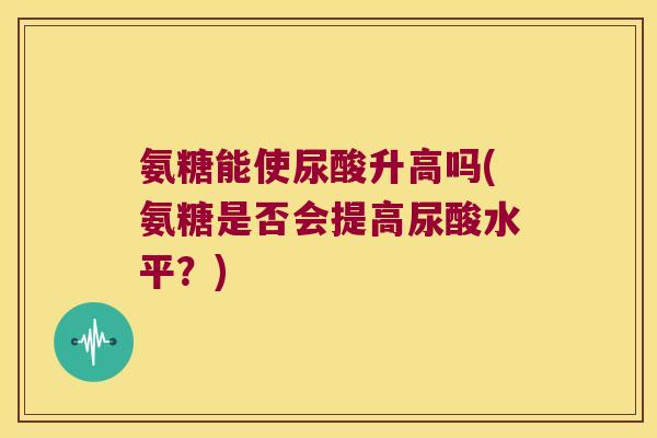 氨糖能使尿酸升高吗(氨糖是否会提高尿酸水平？)