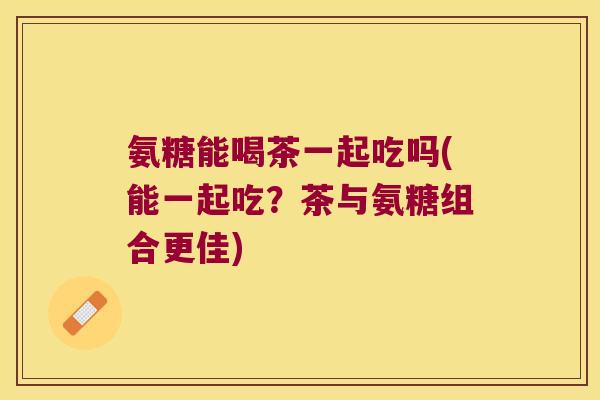 氨糖能喝茶一起吃吗(能一起吃?茶与氨糖组合更佳) 氨糖能喝茶一起吃吗(能一起吃?茶与氨糖组合更佳)