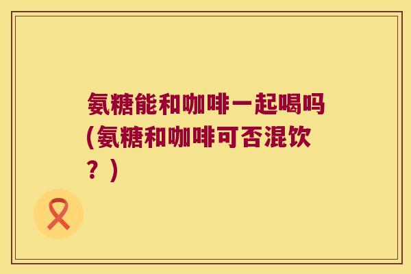 氨糖能和咖啡一起喝吗(氨糖和咖啡可否混饮?) 氨糖能和咖啡一起喝吗(氨糖和咖啡可否混饮?)