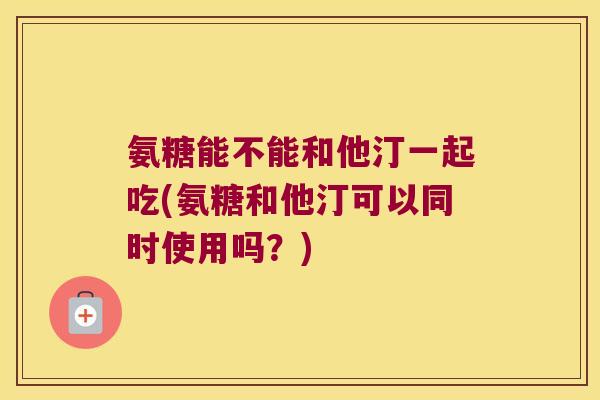 氨糖能不能和他汀一起吃(氨糖和他汀可以同时使用吗?) 氨糖能不能和他汀一起吃(氨糖和他汀可以同时使用吗?)