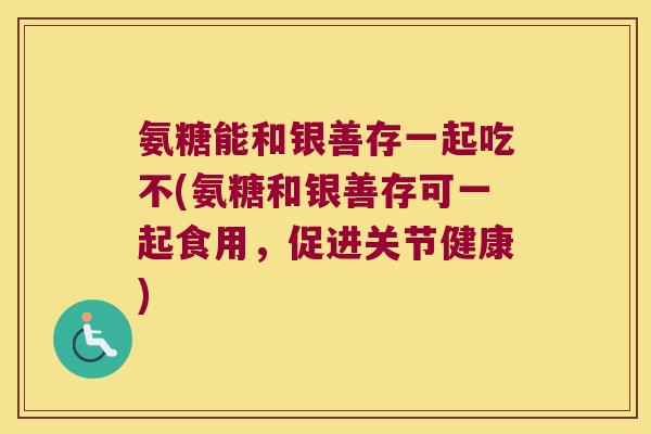 氨糖能和银善存一起吃不(氨糖和银善存可一起食用,促进关节健康) 氨糖能和银善存一起吃不(氨糖和银善存可一起食用,促进关节健康)