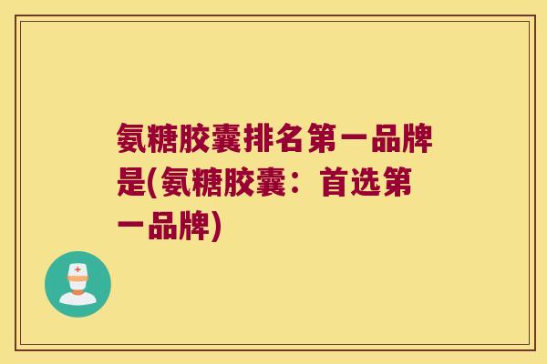 氨糖胶囊排名第一品牌是(氨糖胶囊：首选第一品牌)